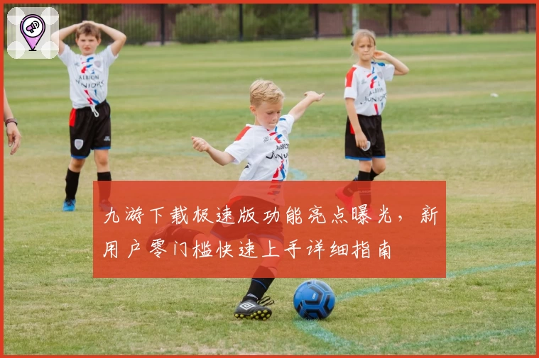 九游下载极速版功能亮点曝光，新用户零门槛快速上手详细指南