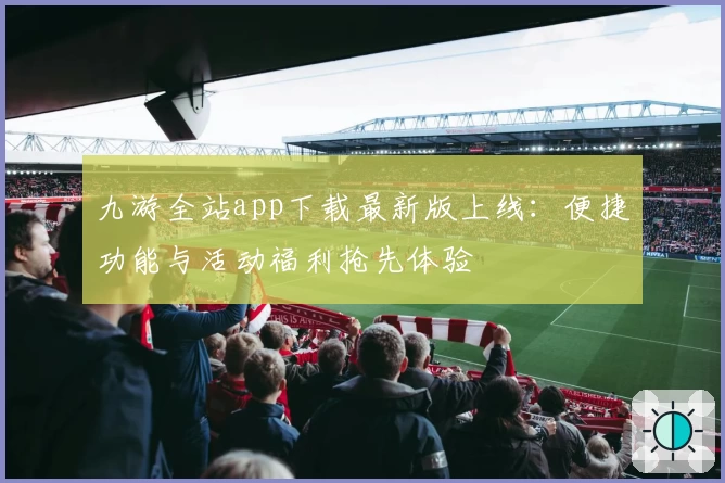 九游全站app下载最新版上线:便捷功能与活动福利抢先体验