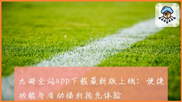 九游全站app下载最新版上线:便捷功能与活动福利抢先体验
