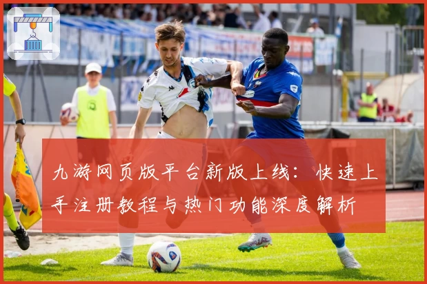 九游网页版平台新版上线：快速上手注册教程与热门功能深度解析