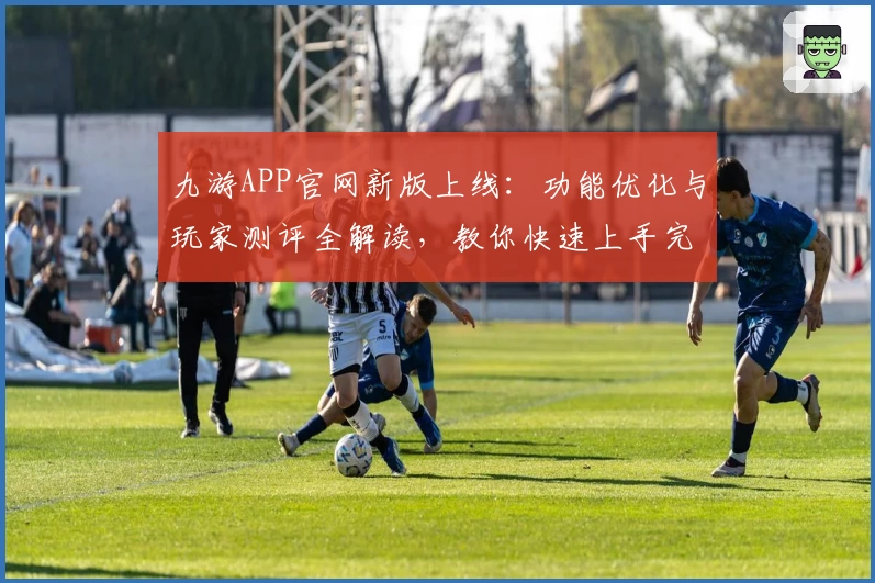 九游APP官网新版上线：功能优化与玩家测评全解读，教你快速上手完整攻略