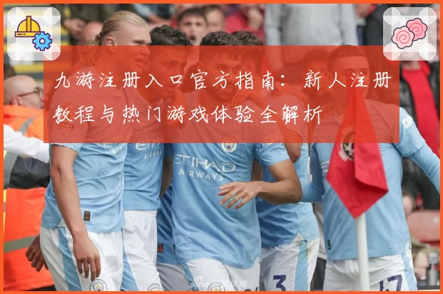 九游注册入口官方指南：新人注册教程与热门游戏体验全解析