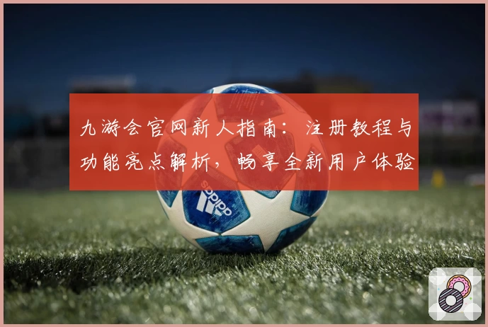 九游会官网新人指南：注册教程与功能亮点解析，畅享全新用户体验