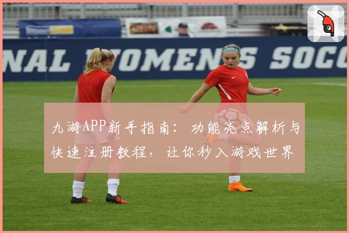 九游APP新手指南:功能亮点解析与快速注册教程,让你秒入游戏世界