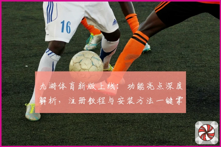 九游体育新版上线：功能亮点深度解析，注册教程与安装方法一键掌握
