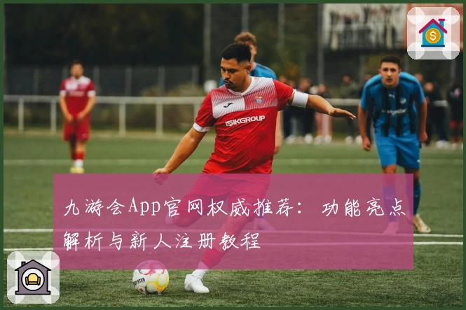 九游会App官网权威推荐：功能亮点解析与新人注册教程