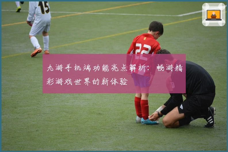 九游手机端功能亮点解析：畅游精彩游戏世界的新体验