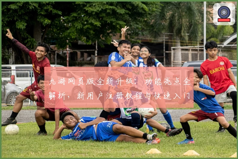 九游网页版全新升级：功能亮点全解析，新用户注册教程与快速入门指南