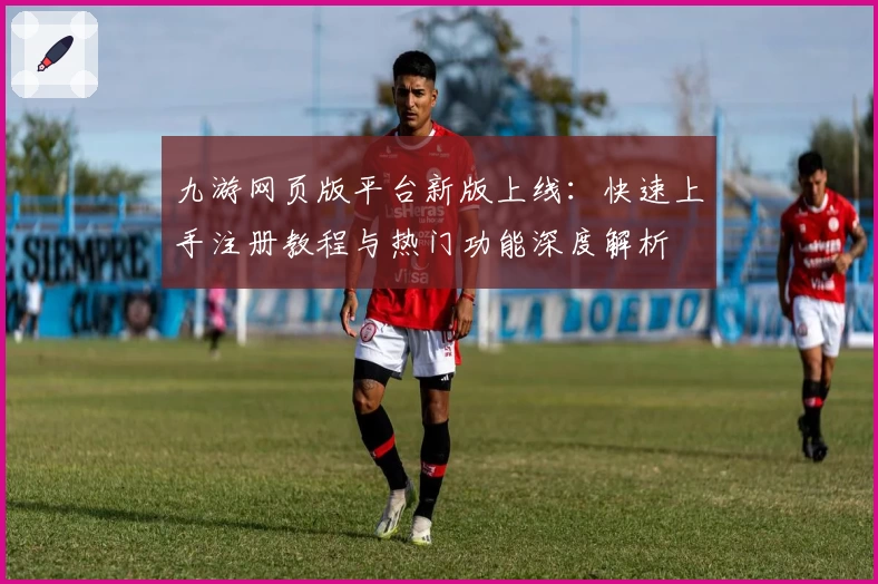 九游网页版平台新版上线：快速上手注册教程与热门功能深度解析