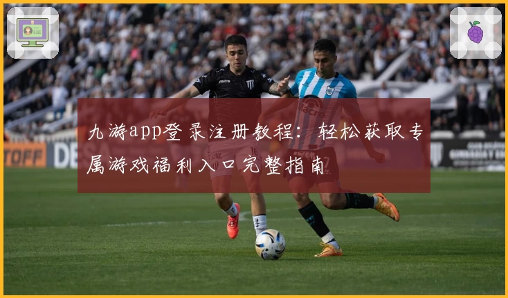 九游app登录注册教程：轻松获取专属游戏福利入口完整指南