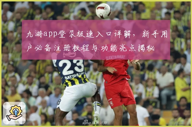九游app登录极速入口详解，新手用户必备注册教程与功能亮点揭秘