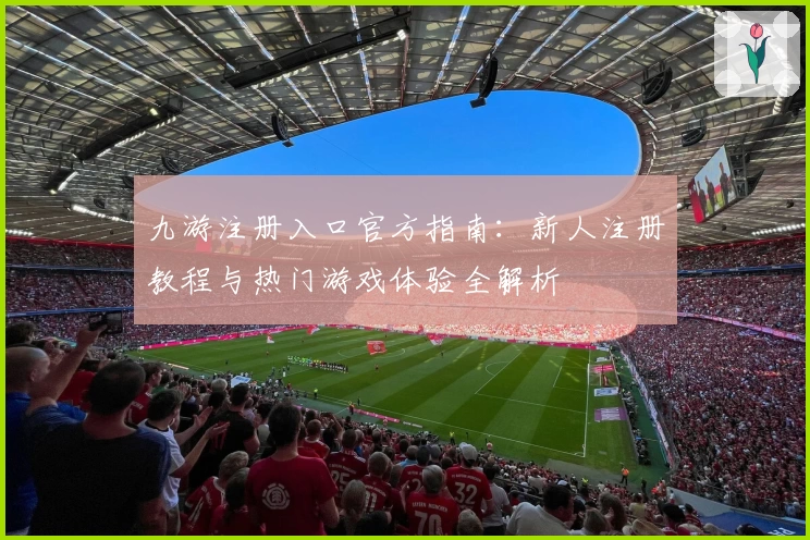 九游注册入口官方指南：新人注册教程与热门游戏体验全解析