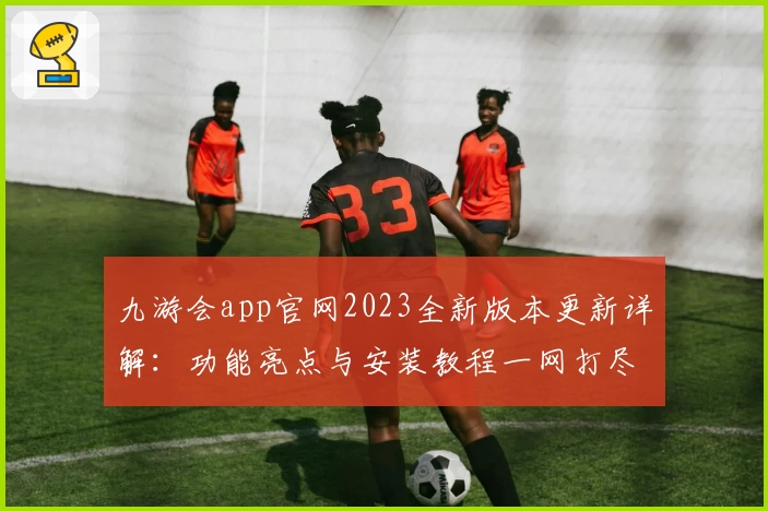 九游会app官网2023全新版本更新详解：功能亮点与安装教程一网打尽