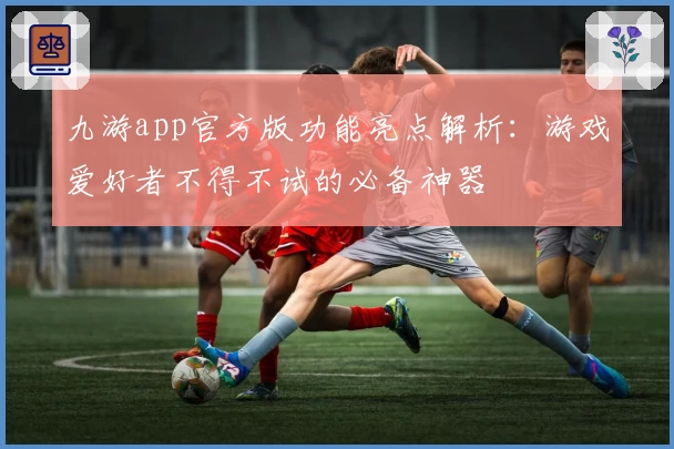九游app官方版功能亮点解析:游戏爱好者不得不试的必备神器
