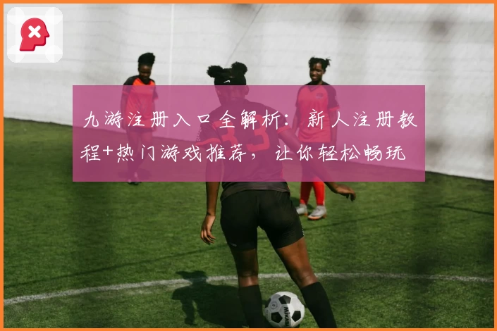 九游注册入口全解析:新人注册教程+热门游戏推荐,让你轻松畅玩