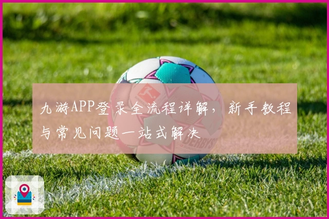 九游APP登录全流程详解，新手教程与常见问题一站式解决