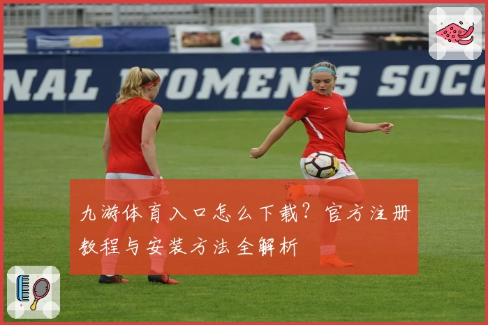 九游体育入口怎么下载？官方注册教程与安装方法全解析