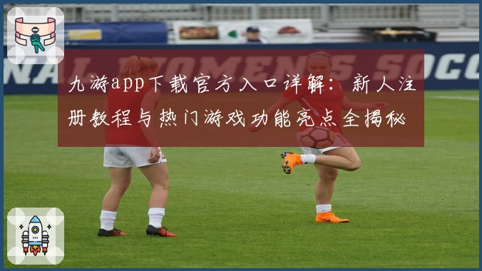 九游app下载官方入口详解：新人注册教程与热门游戏功能亮点全揭秘